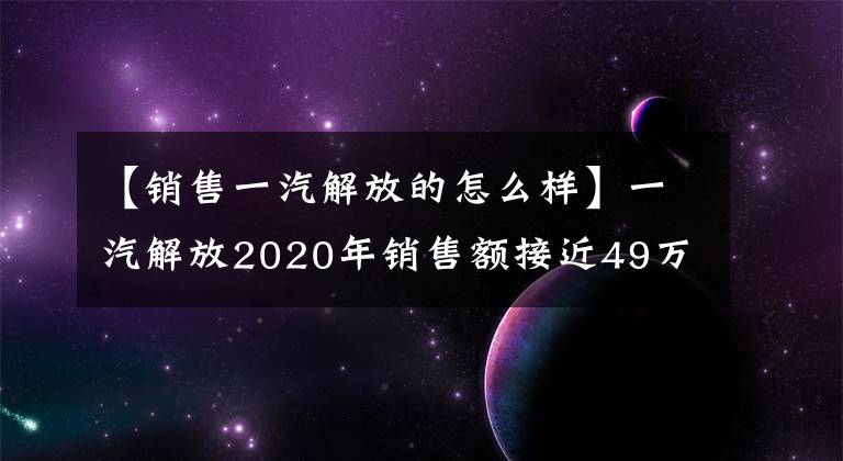 【销售一汽解放的怎么样】一汽解放2020年销售额接近49万台,同比增长近40%