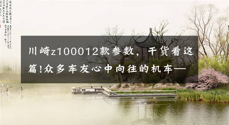 川崎z100012款参数，干货看这篇!众多车友心中向往的机车——川崎Z1000，不可多得一期图集