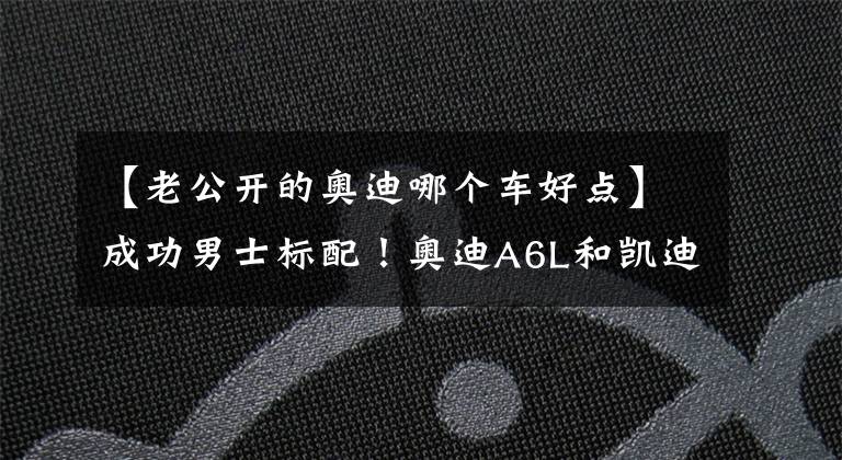 【老公开的奥迪哪个车好点】成功男士标配！奥迪A6L和凯迪拉克CT6谁更值得选择？
