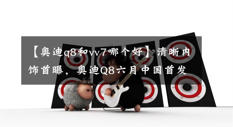 【奥迪q8和vv7哪个好】清晰内饰首曝,奥迪Q8六月中国首发