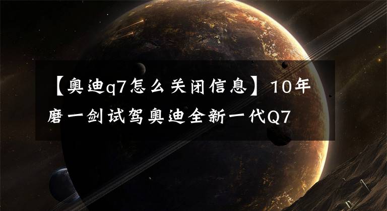 【奥迪q7怎么关闭信息】10年磨一剑试驾奥迪全新一代Q7