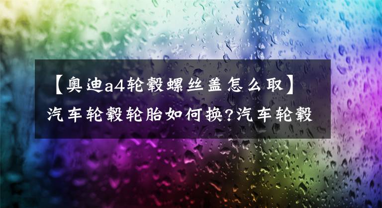 【奥迪a4轮毂螺丝盖怎么取】汽车轮毂轮胎如何换?汽车轮毂更换图解
