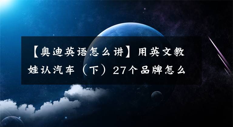 【奥迪英语怎么讲】用英文教娃认汽车（下）27个品牌怎么读？汽油车、电动车如何表达
