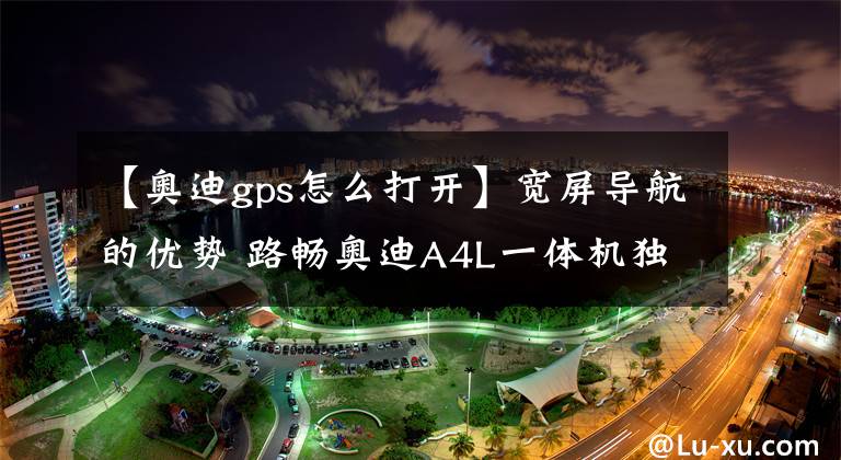 【奥迪gps怎么打开】宽屏导航的优势 路畅奥迪A4L一体机独家评测