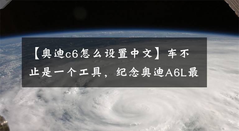 【奥迪c6怎么设置中文】车不止是一个工具,纪念奥迪A6L最经典的一代C6