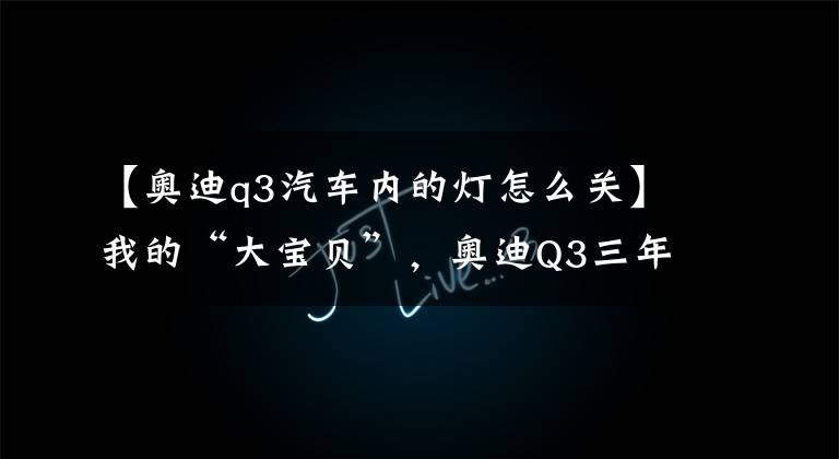 【奥迪q3汽车内的灯怎么关】我的“大宝贝”，奥迪Q3三年用车记