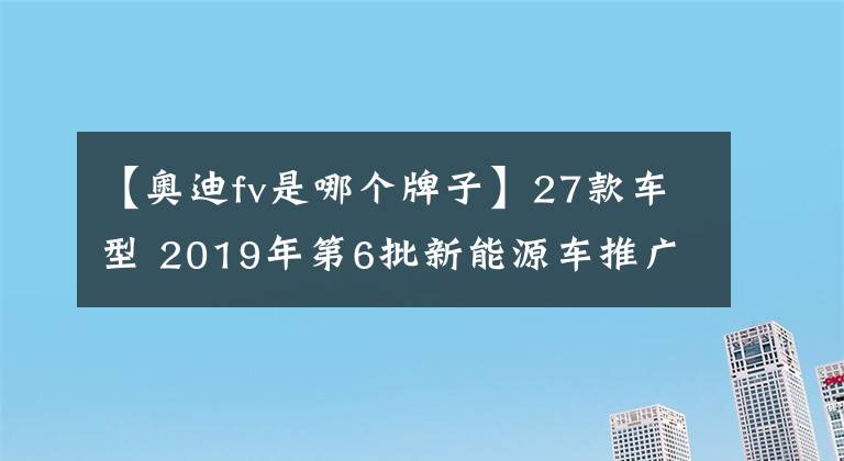 【奥迪fv是哪个牌子】27款车型 2019年第6批新能源车推广目录