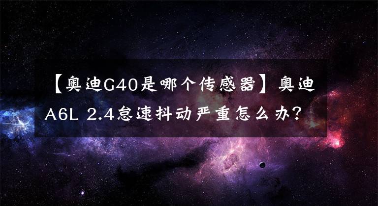 【奥迪G40是哪个传感器】奥迪A6L 2.4怠速抖动严重怎么办？丨F6专家课堂