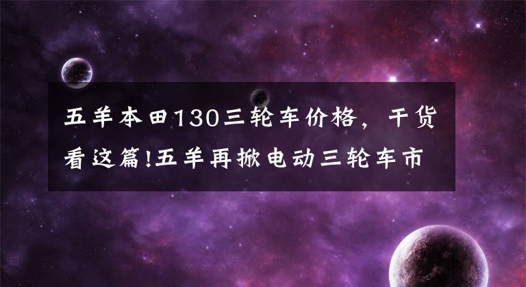 五羊本田130三轮车价格，干货看这篇!五羊再掀电动三轮车市场新风潮？