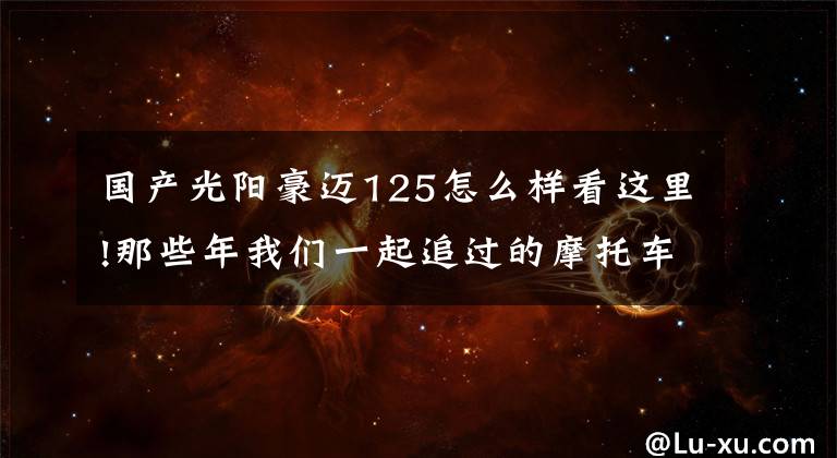 国产光阳豪迈125怎么样看这里!那些年我们一起追过的摩托车:光阳豪迈125