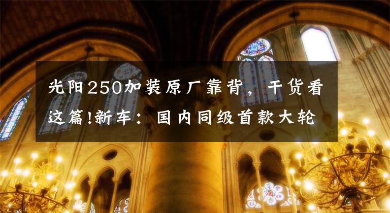 光阳250加装原厂靠背,干货看这篇!新车:国内同级首款大轮踏板,光阳People 250抢先体验