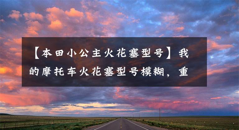 【本田小公主火花塞型号】我的摩托车火花塞型号模糊，重新买的时候怎么决定型号？