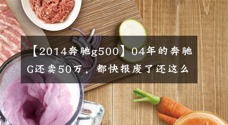 【2014奔驰g500】04年的奔驰G还卖50万，都快报废了还这么值钱？