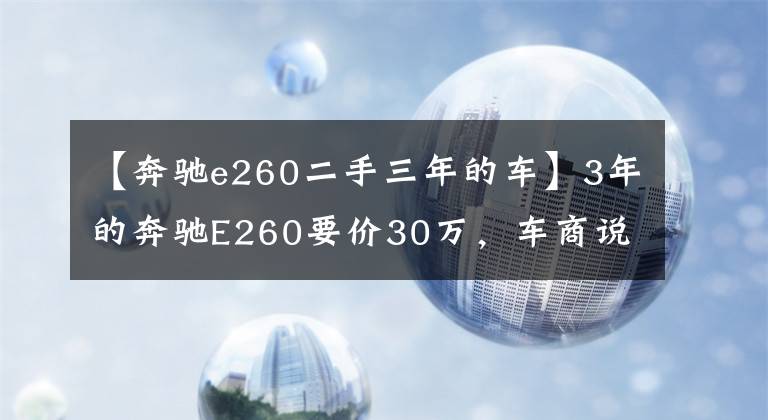 【奔驰e260二手三年的车】3年的奔驰E260要价30万，车商说是精品车你能相信吗？