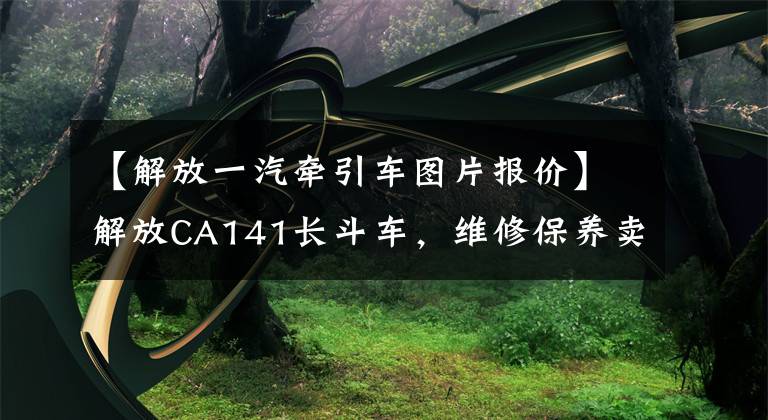 【解放一汽牵引车图片报价】解放CA141长斗车，维修保养卖了30年，连空调都没有，17万韩元贵吗？