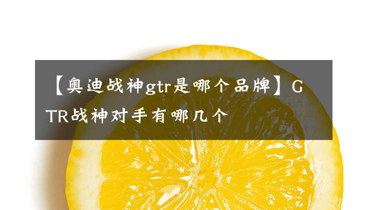 【奥迪战神gtr是哪个品牌】GTR战神对手有哪几个