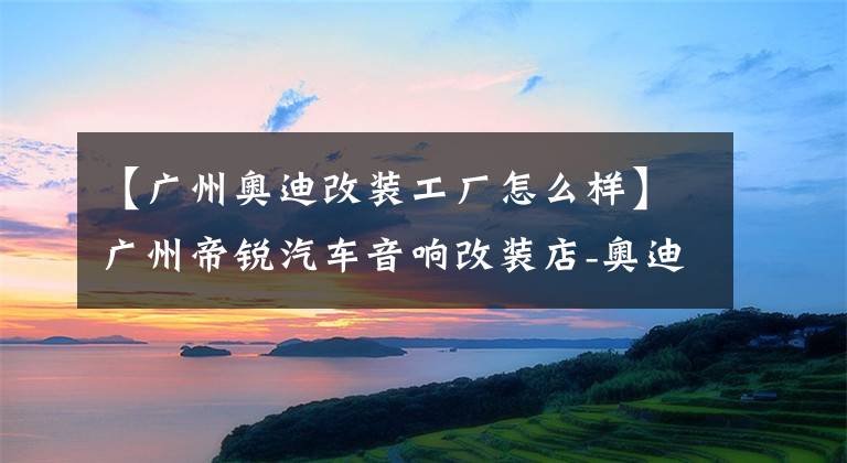 【广州奥迪改装工厂怎么样】广州帝锐汽车音响改装店-奥迪A6汽车音响改装