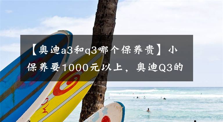 【奥迪a3和q3哪个保养贵】小保养要1000元以上，奥迪Q3的用车，算不算养得起？