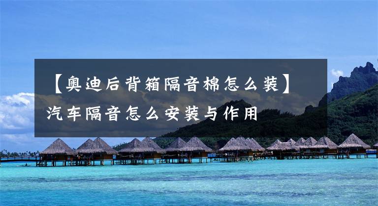 【奥迪后背箱隔音棉怎么装】汽车隔音怎么安装与作用