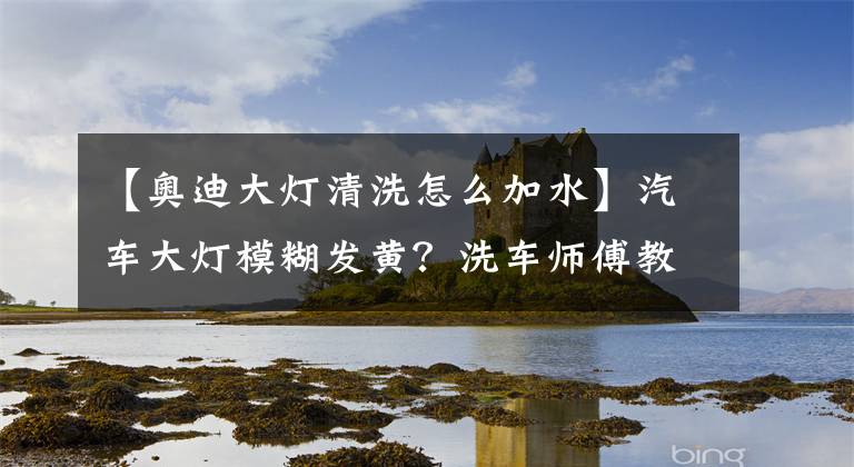【奥迪大灯清洗怎么加水】汽车大灯模糊发黄？洗车师傅教你一招，让大灯干净铮亮不花一分钱