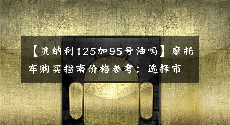 【贝纳利125加95号油吗】摩托车购买指南价格参考:选择市和远方,选择好的摩托车。