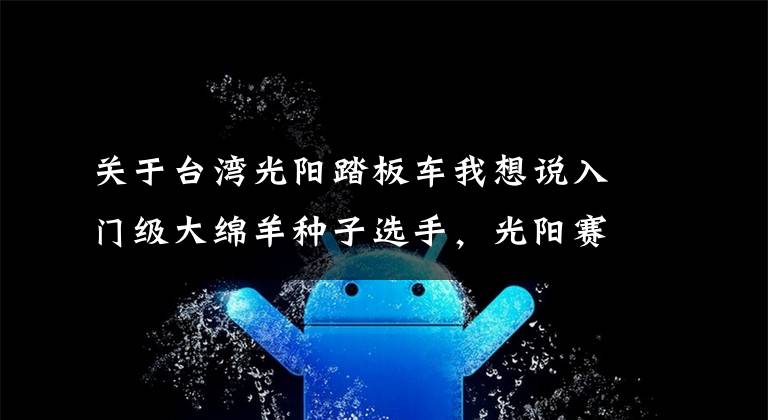 关于台湾光阳踏板车我想说入门级大绵羊种子选手,光阳赛艇250ABS静态体验