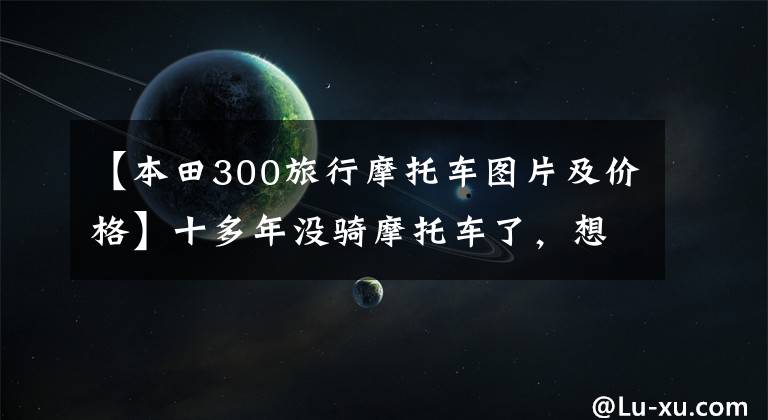 【本田300旅行摩托车图片及价格】十多年没骑摩托车了,想买去西藏的50000韩元左右的预算。请推荐一下