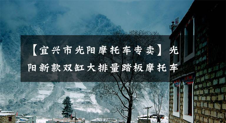 【宜兴市光阳摩托车专卖】光阳新款双缸大排量踏板摩托车AK550开卖，售价直逼宝马