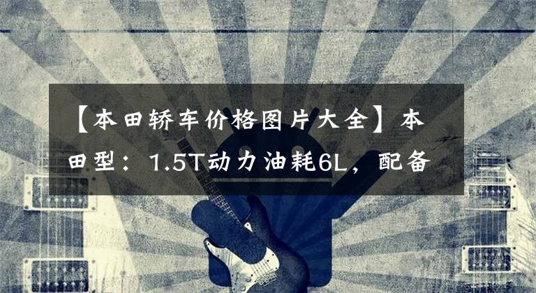 【本田轿车价格图片大全】本田型：1.5T动力油耗6L，配备12.99万件！家用轿车？