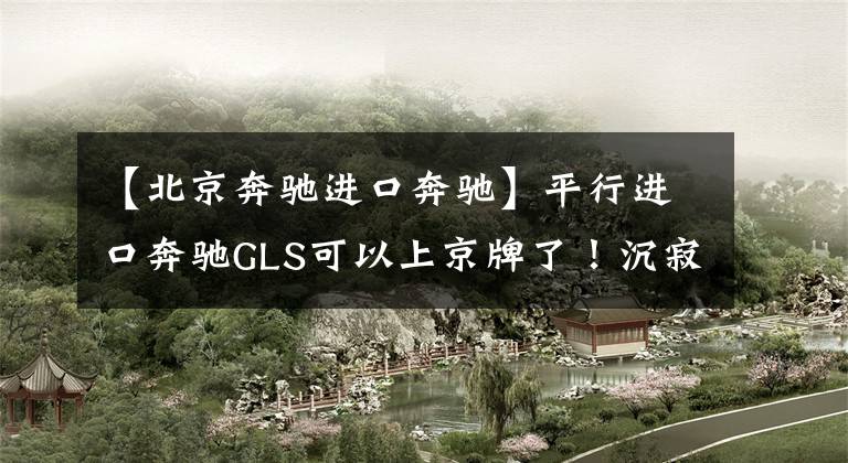 【北京奔驰进口奔驰】平行进口奔驰GLS可以上京牌了!沉寂2年的平行车,将迎来大发展?