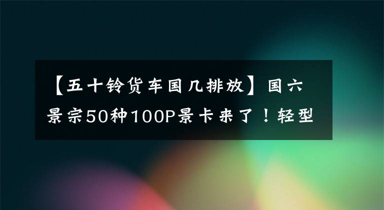 【五十铃货车国几排放】国六景宗50种100P景卡来了!轻型ABS选择性空气制动制动闸