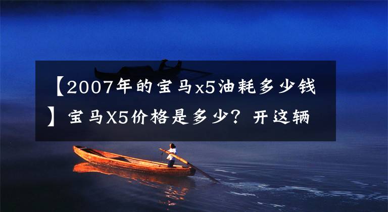 【2007年的宝马x5油耗多少钱】宝马X5价格是多少？开这辆车的都是谁？认识的人会告诉你的。