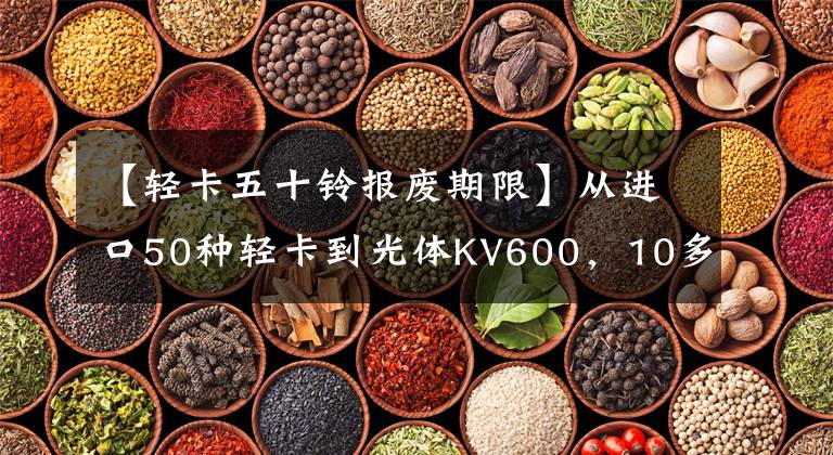 【轻卡五十铃报废期限】从进口50种轻卡到光体KV600，10多年的信任从哪里来？