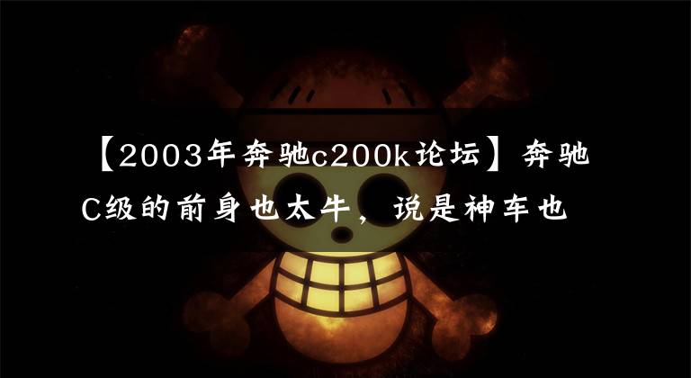 【2003年奔驰c200k论坛】奔驰C级的前身也太牛，说是神车也不为过！