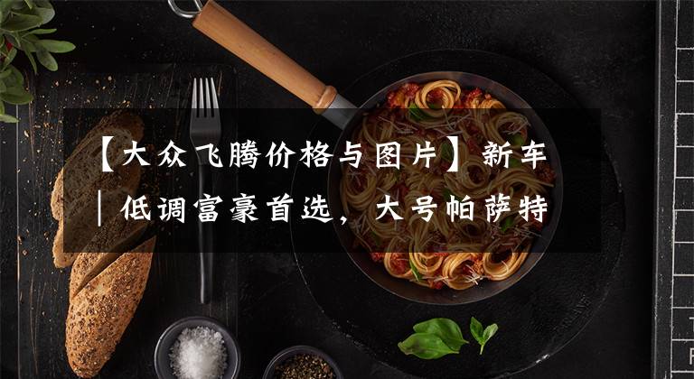 【大众飞腾价格与图片】新车｜低调富豪首选，大号帕萨特？大众辉腾D2概念车官图发布