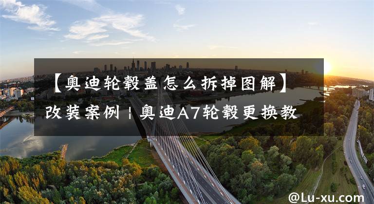 【奥迪轮毂盖怎么拆掉图解】改装案例 | 奥迪A7轮毂更换教程