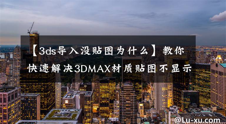【3ds导入没贴图为什么】教你快速解决3DMAX材质贴图不显示的问题——附200g资料