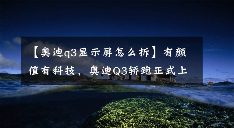 【奥迪q3显示屏怎么拆】有颜值有科技,奥迪Q3轿跑正式上市 | 一线车讯