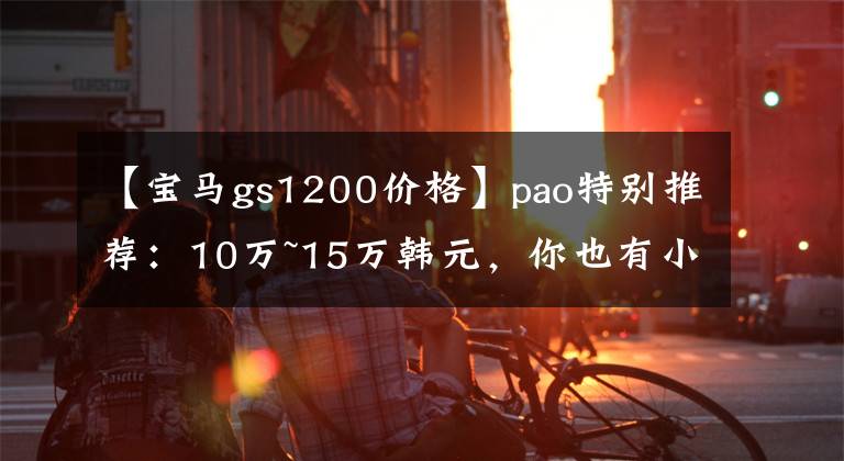 【宝马gs1200价格】pao特别推荐:10万~15万韩元,你也有小资穆德的摩托车。