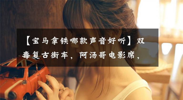 【宝马拿铁哪款声音好听】双毒复古街车，阿汤哥电影席，宝马拿铁2021部解密。