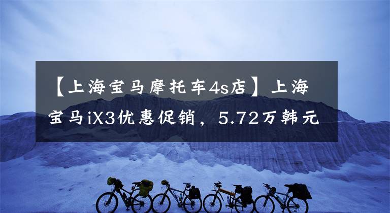 【上海宝马摩托车4s店】上海宝马iX3优惠促销,5.72万韩元的直河,欢迎咨询