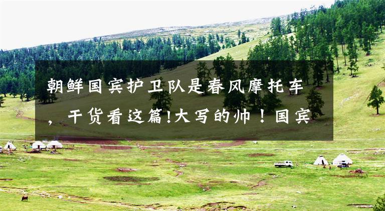 朝鲜国宾护卫队是春风摩托车,干货看这篇!大写的帅!国宾护卫队“铁骑天团”,彰显我大国颜面!