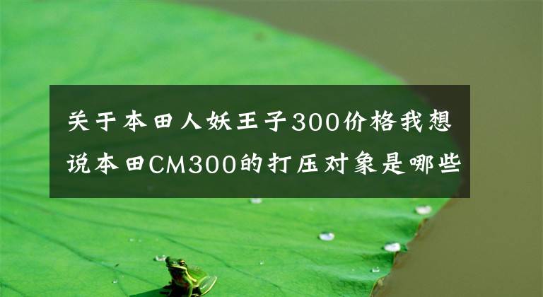 关于本田人妖王子300价格我想说本田CM300的打压对象是哪些车型？谁会躲过一劫？