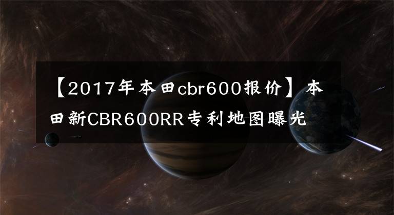 【2017年本田cbr600报价】本田新CBR600RR专利地图曝光