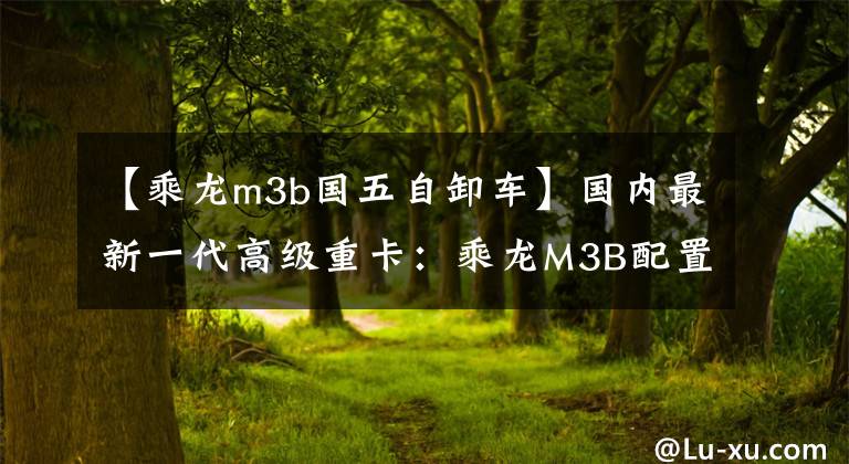 【乘龙m3b国五自卸车】国内最新一代高级重卡：乘龙M3B配置完全曝光。