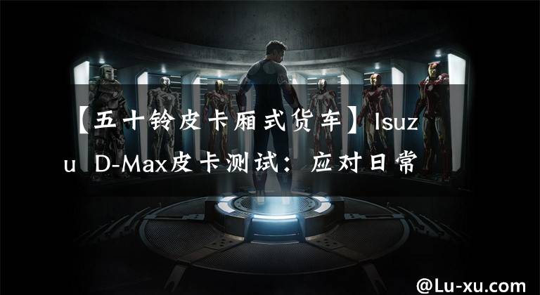 【五十铃皮卡厢式货车】Isuzu  D-Max皮卡测试：应对日常通勤劳动的豪华伙伴。