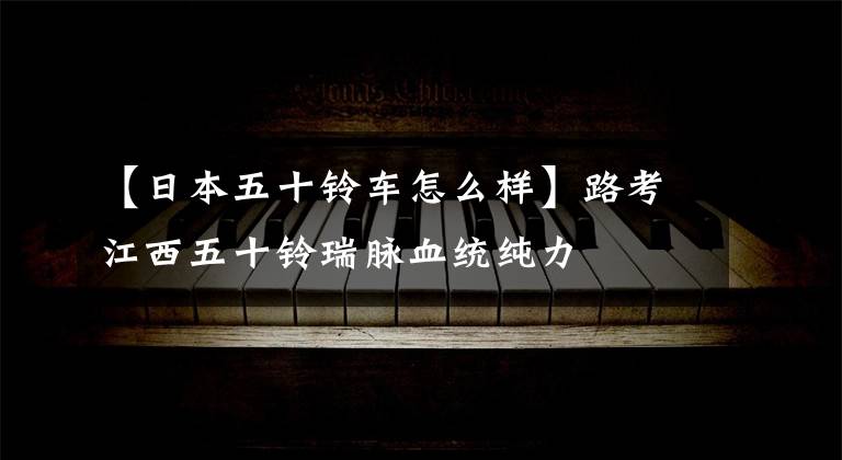 【日本五十铃车怎么样】路考江西五十铃瑞脉血统纯力