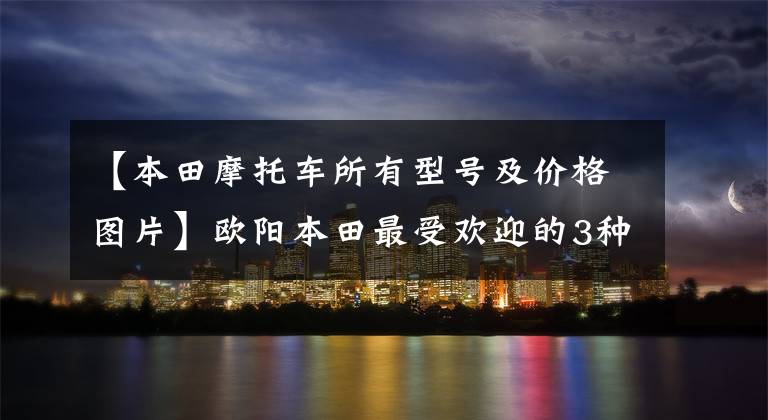 【本田摩托车所有型号及价格图片】欧阳本田最受欢迎的3种摩托车,你知道有谁吗?