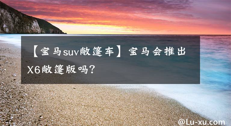 【宝马suv敞篷车】宝马会推出X6敞篷版吗?