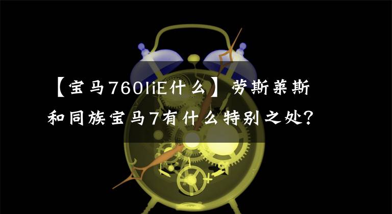 【宝马760liE什么】劳斯莱斯和同族宝马7有什么特别之处?翻拍分析M760Li